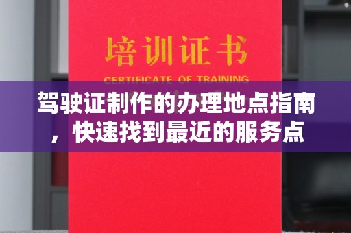 大园驾驶证制作的办理地点指南，快速找到最近的服务点